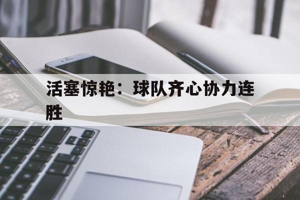 活塞惊艳:球队齐心协力连胜的简单介绍 活塞惊艳:球队齐心协力连胜的简单介绍